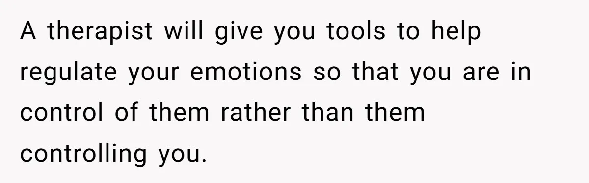 A therapist will give you tools to help regulate your emotions so that you are in control of them rather than them controlling you.