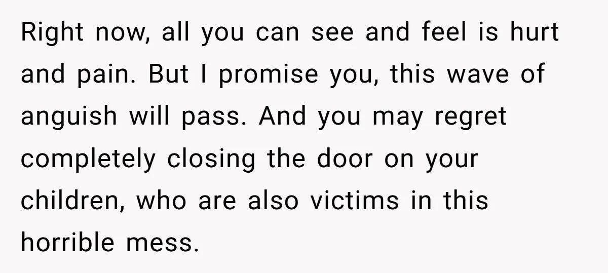 Right now, all you can see and feel is hurt and pain. But I promise you, this wave of anguish will pass. And you may regret completely closing the door...