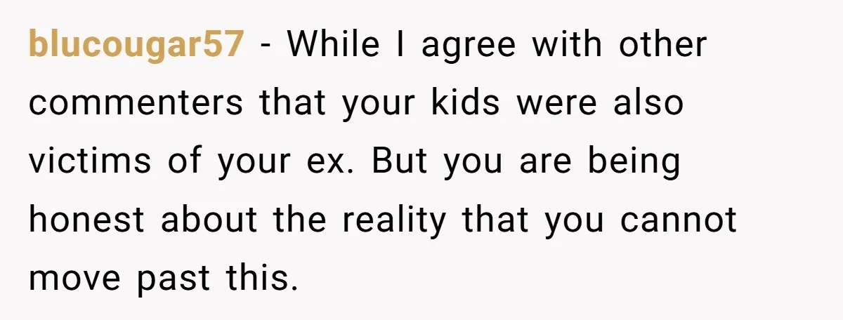 blucougar57 − While I agree with other commenters that your kids were also victims of your ex. But you are being honest about the reality that you cannot move past...