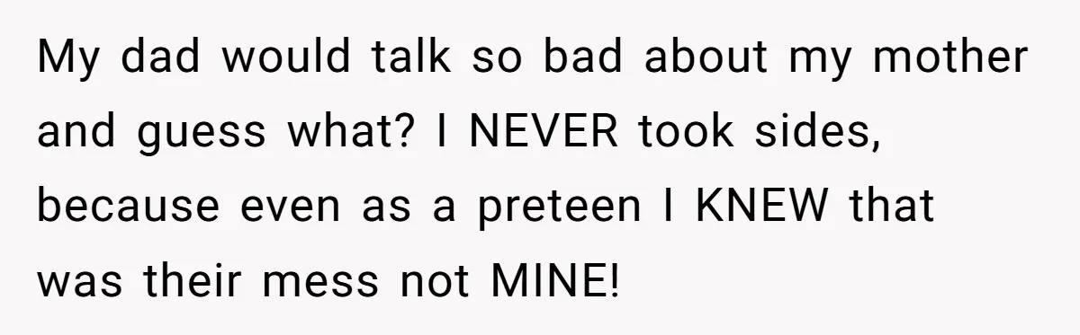 My dad would talk so bad about my mother and guess what? I NEVER took sides, because even as a preteen I KNEW that was their mess not MINE!