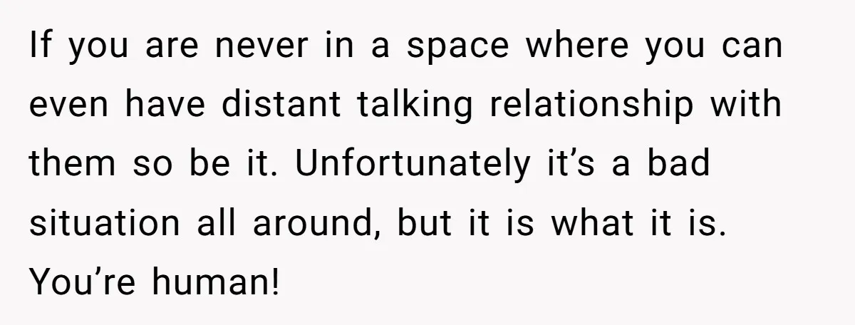 If you are never in a space where you can even have distant talking relationship with them so be it. Unfortunately it’s a bad situation all around, but it is...