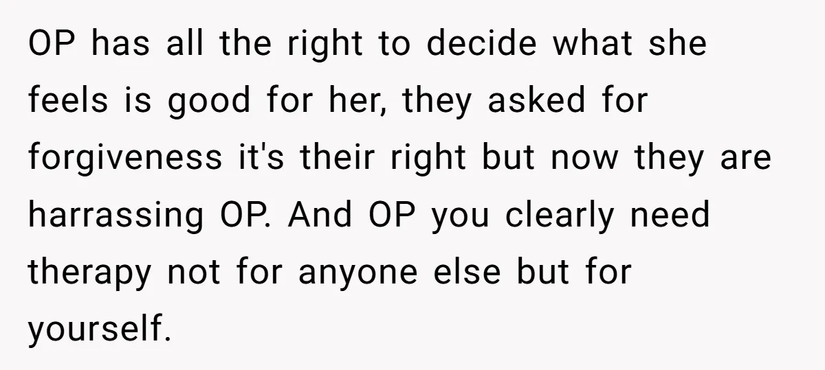 OP has all the right to decide what she feels is good for her, they asked for forgiveness it's their right but now they are harrassing OP. And OP you...