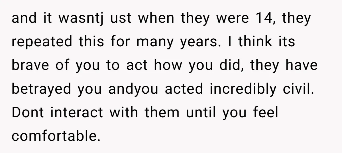 and it wasntj ust when they were 14, they repeated this for many years. I think its brave of you to act how you did, they have betrayed you andyou...