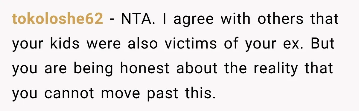 tokoloshe62 − NTA. I agree with others that your kids were also victims of your ex. But you are being honest about the reality that you cannot move past this.