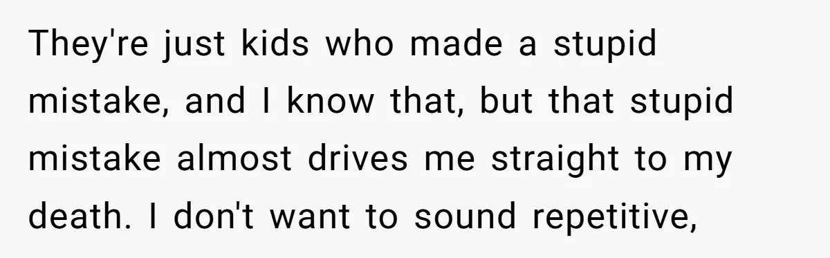They're just kids who made a stupid mistake, and I know that, but that stupid mistake almost drives me straight to my death. I don't want to sound repetitive,