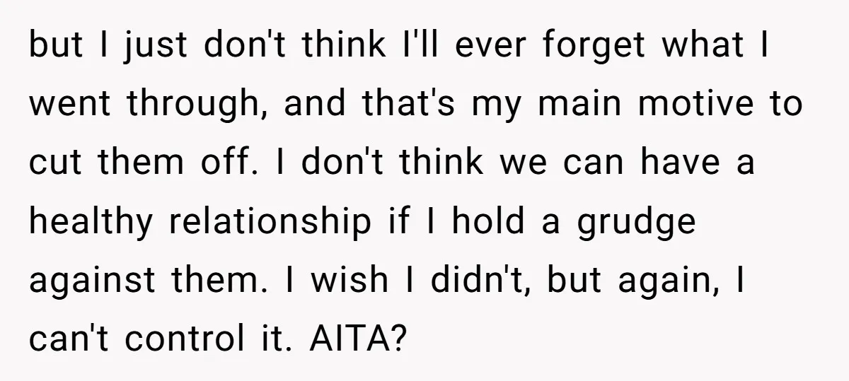 but I just don't think I'll ever forget what I went through, and that's my main motive to cut them off. I don't think we can have a healthy relationship...