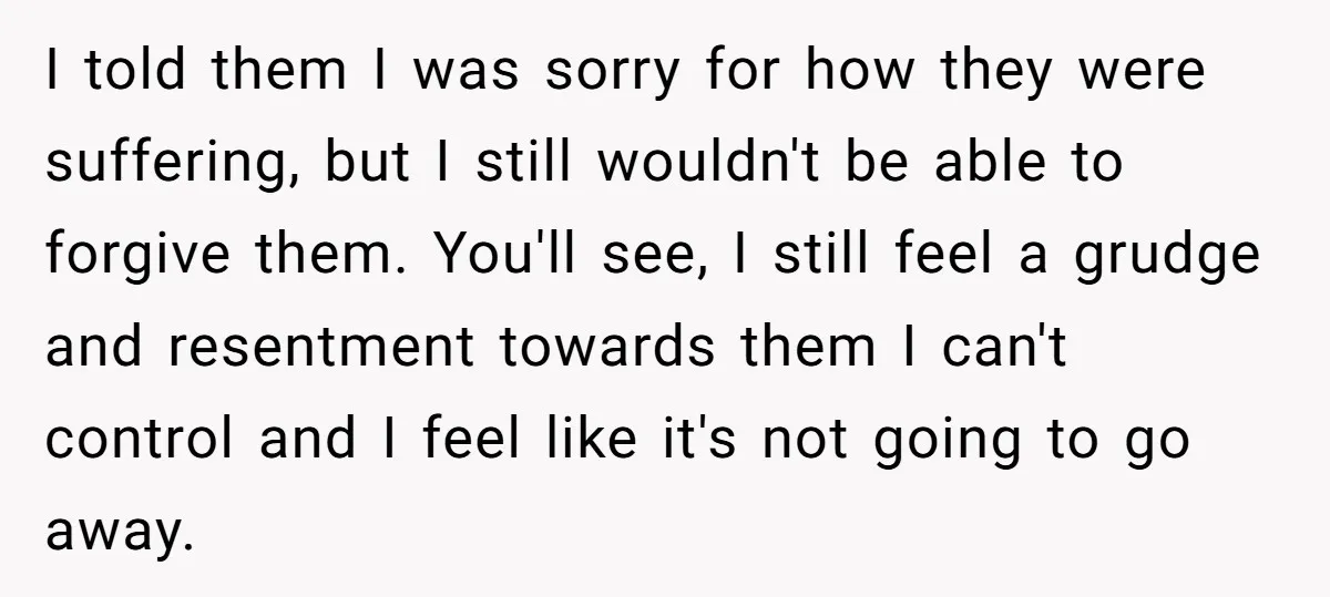 I told them I was sorry for how they were suffering, but I still wouldn't be able to forgive them. You'll see, I still feel a grudge and resentment towards...