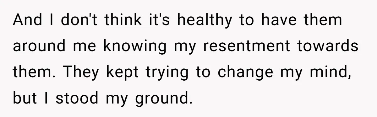 And I don't think it's healthy to have them around me knowing my resentment towards them. They kept trying to change my mind, but I stood my ground.