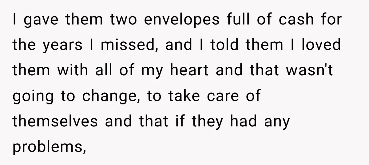 I gave them two envelopes full of cash for the years I missed, and I told them I loved them with all of my heart and that wasn't going to...