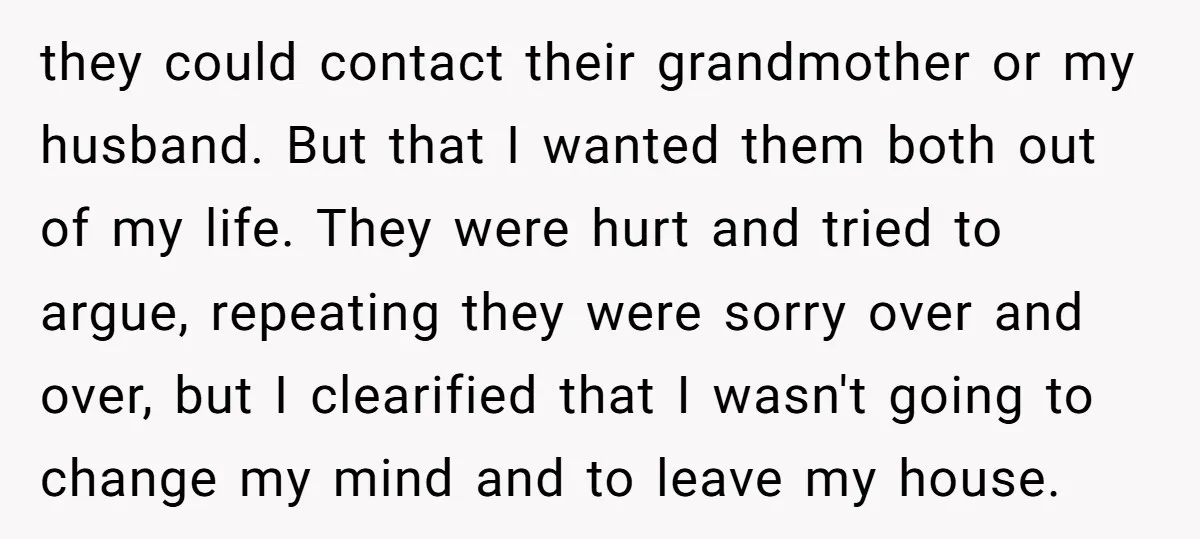 they could contact their grandmother or my husband. But that I wanted them both out of my life. They were hurt and tried to argue, repeating they were sorry over...