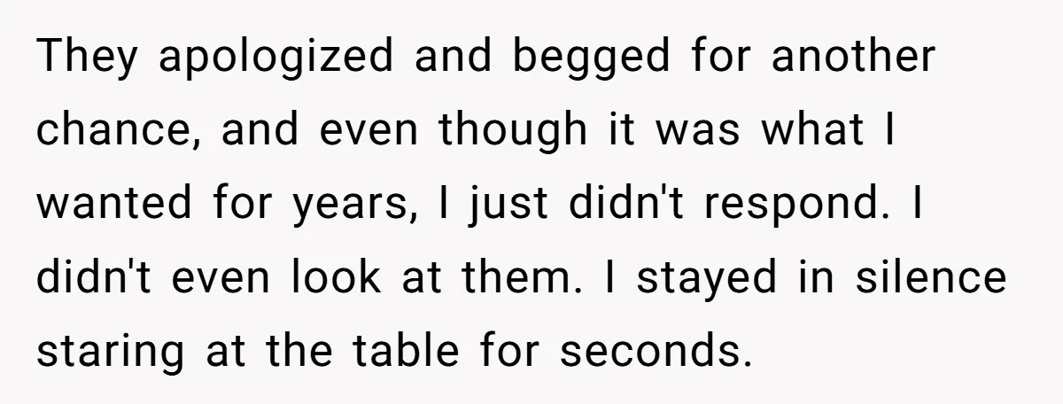They apologized and begged for another chance, and even though it was what I wanted for years, I just didn't respond. I didn't even look at them. I stayed in...