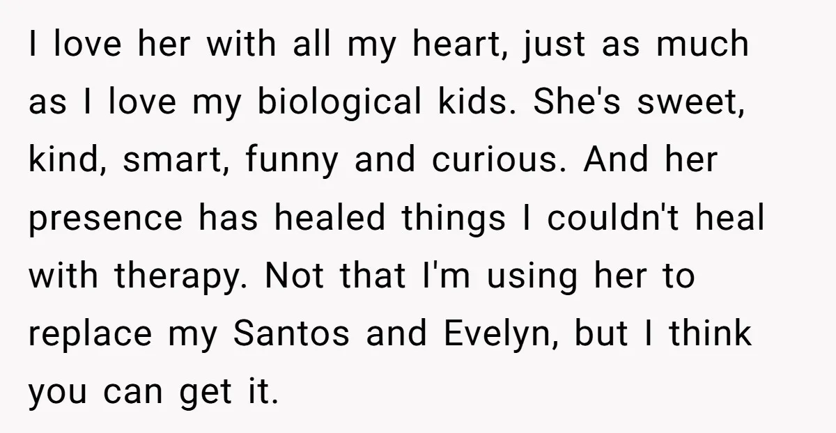 I love her with all my heart, just as much as I love my biological kids. She's sweet, kind, smart, funny and curious. And her presence has healed things I...