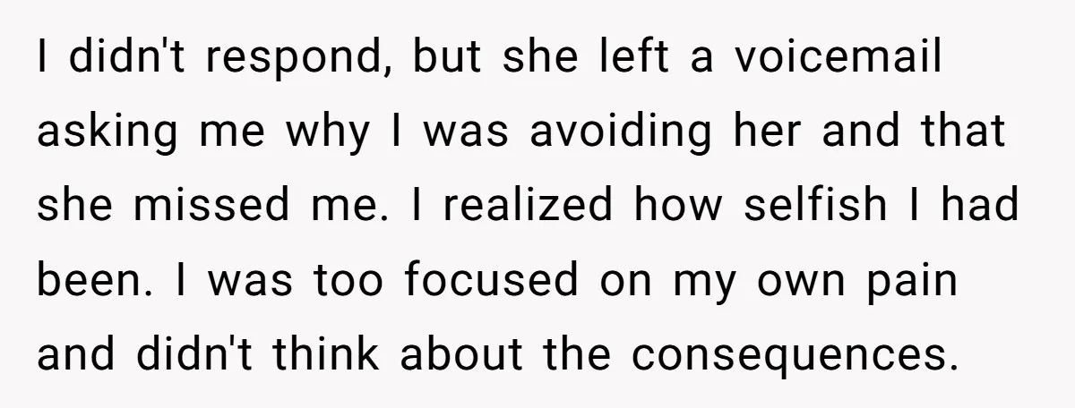I didn't respond, but she left a voicemail asking me why I was avoiding her and that she missed me. I realized how selfish I had been. I was too...