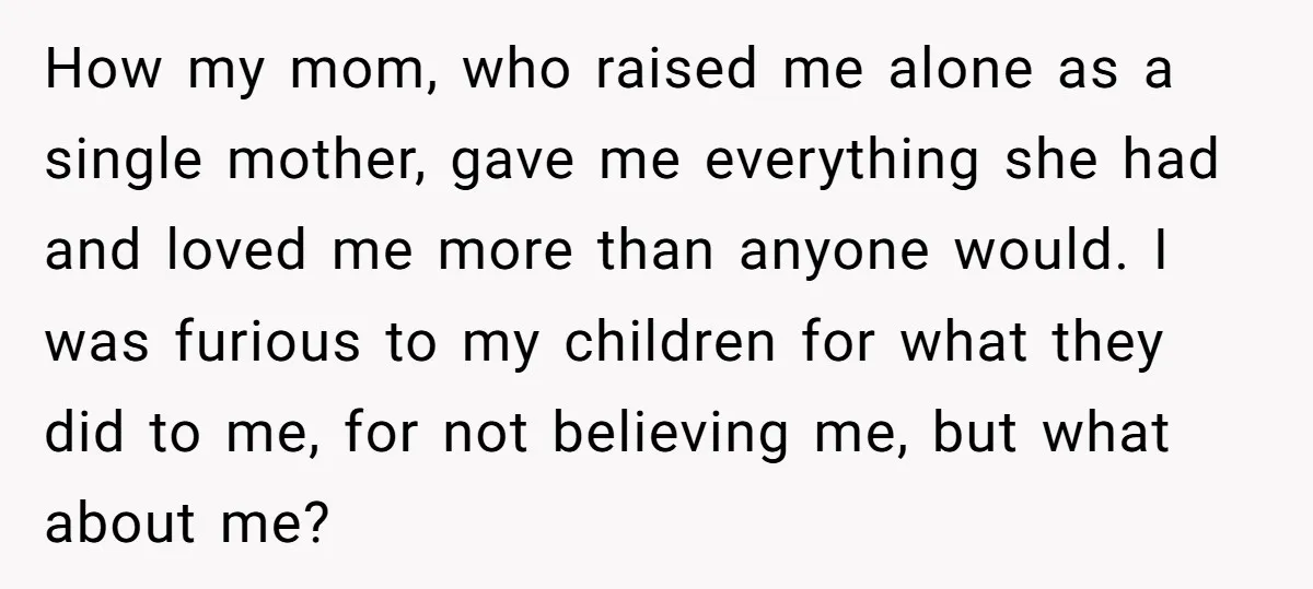 How my mom, who raised me alone as a single mother, gave me everything she had and loved me more than anyone would. I was furious to my children for...