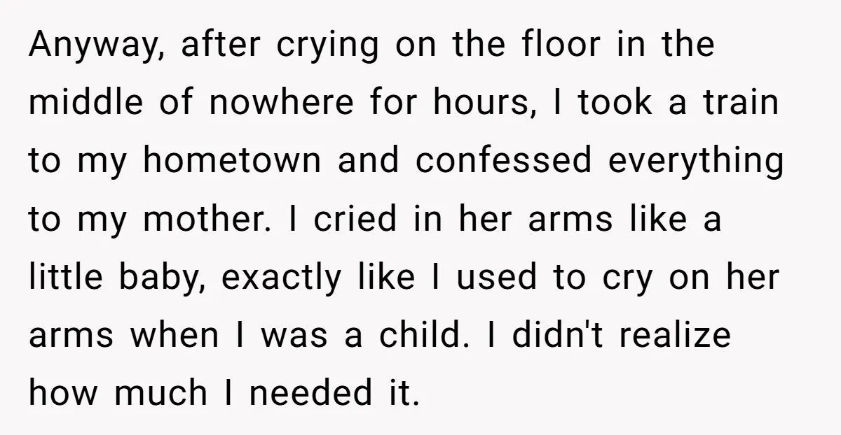 Anyway, after crying on the floor in the middle of nowhere for hours, I took a train to my hometown and confessed everything to my mother. I cried in her...