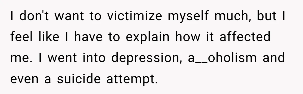 I don't want to victimize myself much, but I feel like I have to explain how it affected me. I went into depression, a__oholism and even a suicide attempt.