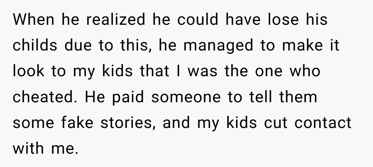 When he realized he could have lose his childs due to this, he managed to make it look to my kids that I was the one who cheated. He paid...