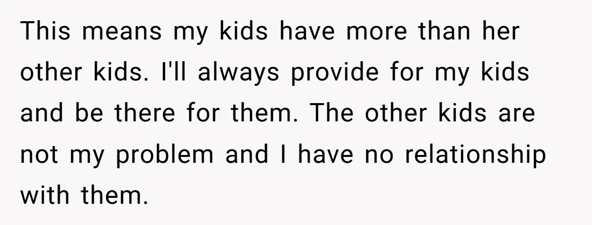 This means my kids have more than her other kids. I'll always provide for my kids and be there for them. The other kids are not my problem and I...