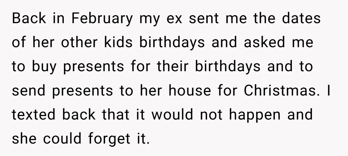 Back in February my ex sent me the dates of her other kids birthdays and asked me to buy presents for their birthdays and to send presents to her house...