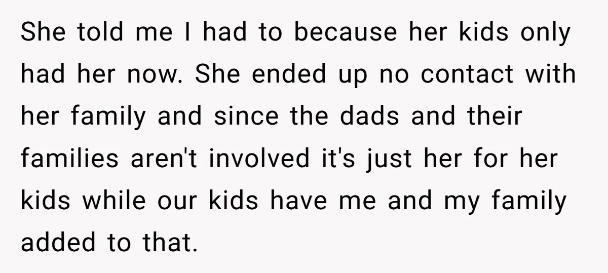 She told me I had to because her kids only had her now. She ended up no contact with her family and since the dads and their families aren't involved...