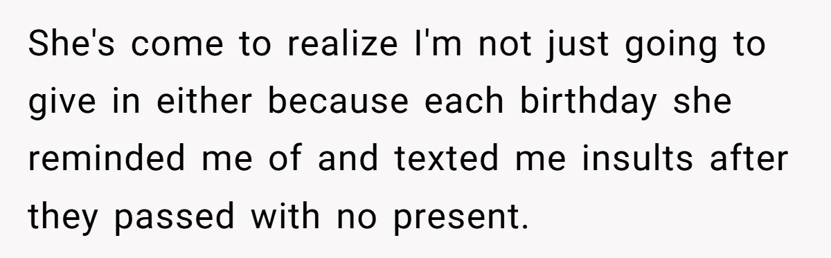 She's come to realize I'm not just going to give in either because each birthday she reminded me of and texted me insults after they passed with no present.