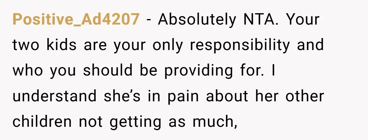 Positive_Ad4207 − Absolutely NTA. Your two kids are your only responsibility and who you should be providing for. I understand she’s in pain about her other children not getting as...