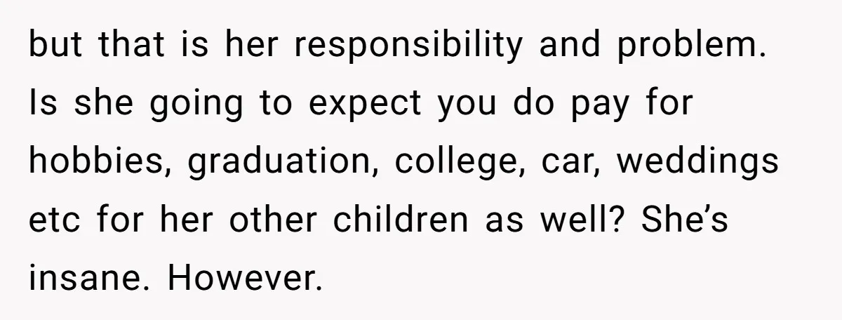 but that is her responsibility and problem. Is she going to expect you do pay for hobbies, graduation, college, car, weddings etc for her other children as well? She’s insane....