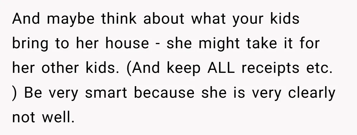 And maybe think about what your kids bring to her house - she might take it for her other kids. (And keep ALL receipts etc. ) Be very smart because...