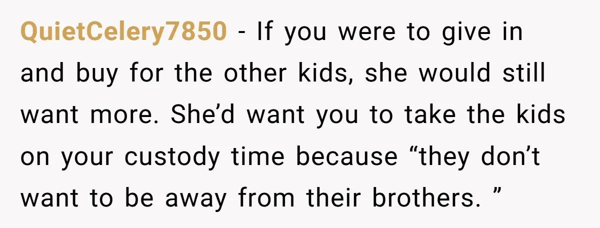 QuietCelery7850 − If you were to give in and buy for the other kids, she would still want more. She’d want you to take the kids on your custody time...