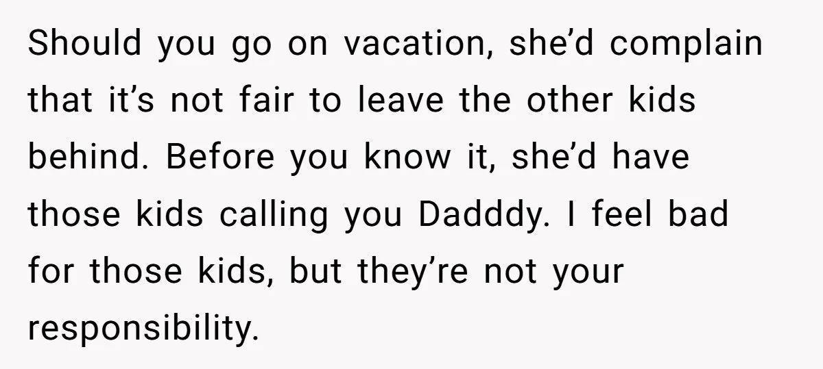 Should you go on vacation, she’d complain that it’s not fair to leave the other kids behind. Before you know it, she’d have those kids calling you Dadddy. I feel...