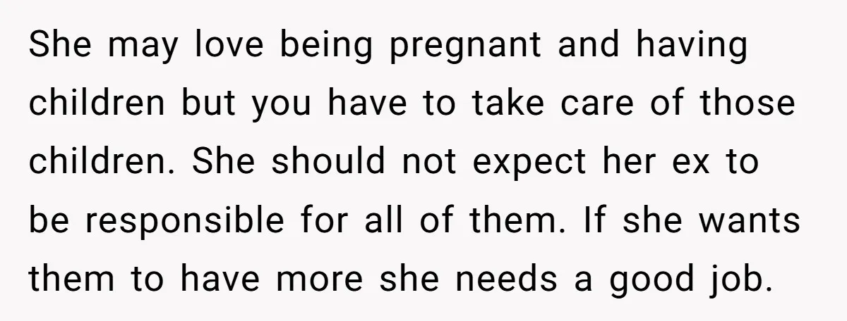 She may love being pregnant and having children but you have to take care of those children. She should not expect her ex to be responsible for all of them....