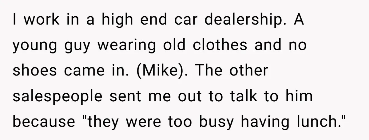 I work in a high end car dealership. A young guy wearing old clothes and no shoes came in. (Mike). The other salespeople sent me out to talk to him...