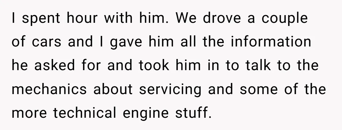 I spent hour with him. We drove a couple of cars and I gave him all the information he asked for and took him in to talk to the mechanics...