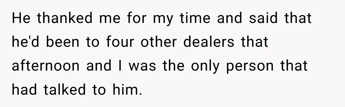He thanked me for my time and said that he'd been to four other dealers that afternoon and I was the only person that had talked to him.