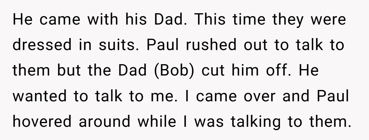 He came with his Dad. This time they were dressed in suits. Paul rushed out to talk to them but the Dad (Bob) cut him off. He wanted to talk...