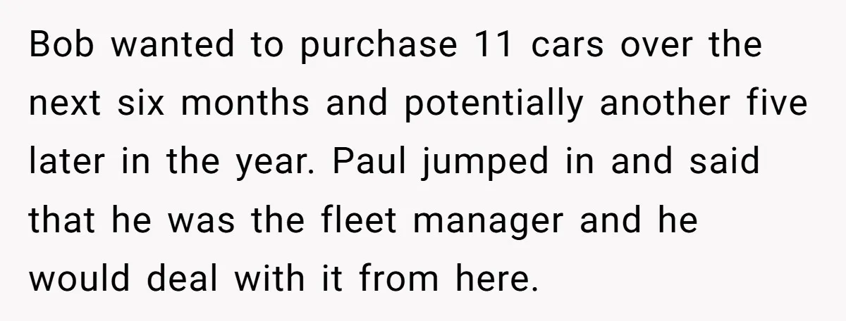Bob wanted to purchase 11 cars over the next six months and potentially another five later in the year. Paul jumped in and said that he was the fleet manager...