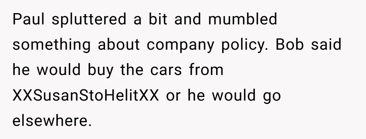 Paul spluttered a bit and mumbled something about company policy. Bob said he would buy the cars from XXSusanStoHelitXX or he would go elsewhere.