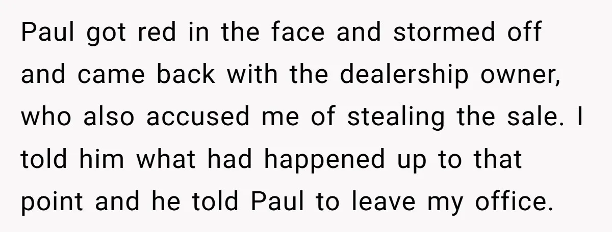 Paul got red in the face and stormed off and came back with the dealership owner, who also accused me of stealing the sale. I told him what had happened...