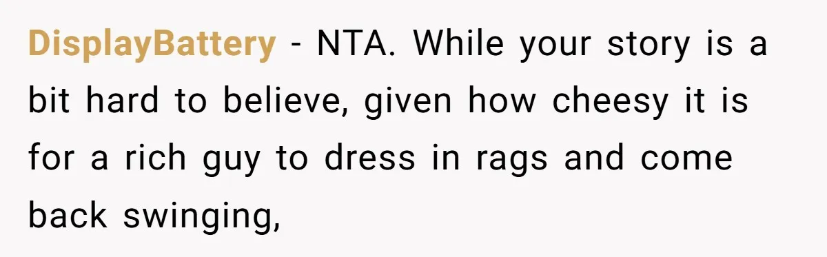 DisplayBattery − NTA. While your story is a bit hard to believe, given how cheesy it is for a rich guy to dress in rags and come back swinging,