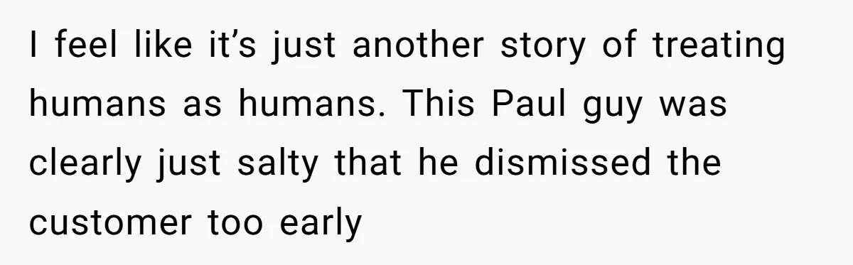 I feel like it’s just another story of treating humans as humans. This Paul guy was clearly just salty that he dismissed the customer too early