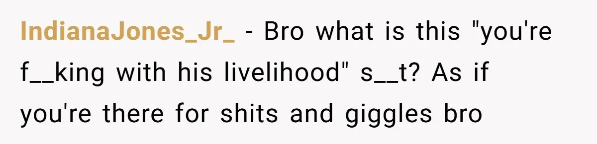 IndianaJones_Jr_ − Bro what is this "you're f__king with his livelihood" s__t? As if you're there for shits and giggles bro
