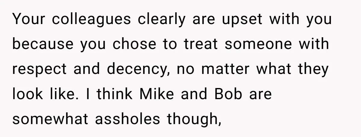 Your colleagues clearly are upset with you because you chose to treat someone with respect and decency, no matter what they look like. I think Mike and Bob are somewhat...
