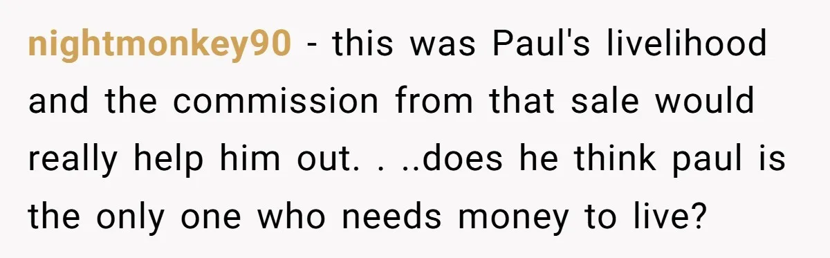 nightmonkey90 − this was Paul's livelihood and the commission from that sale would really help him out. . ..does he think paul is the only one who needs money to...