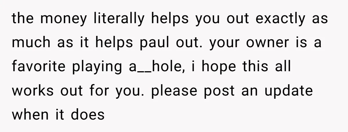 the money literally helps you out exactly as much as it helps paul out. your owner is a favorite playing a__hole, i hope this all works out for you. please...