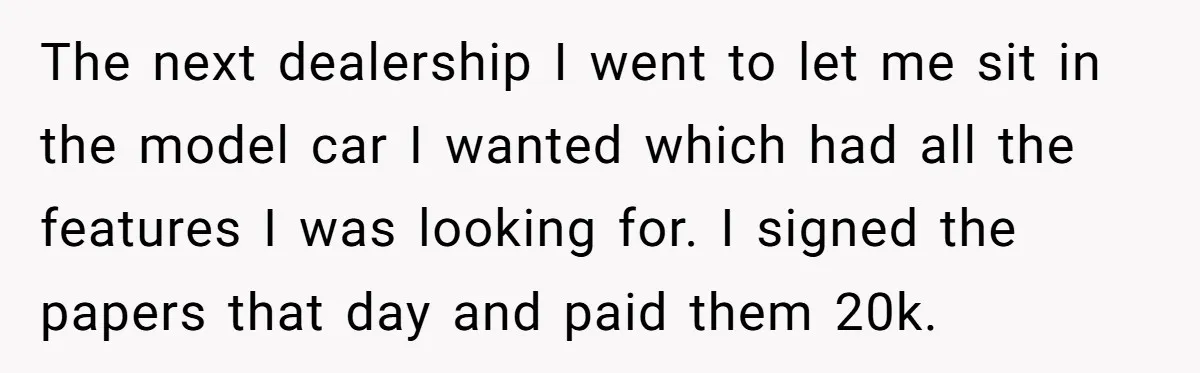 The next dealership I went to let me sit in the model car I wanted which had all the features I was looking for. I signed the papers that day...