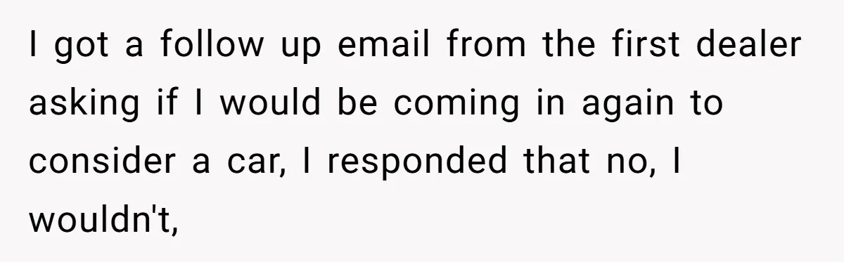 I got a follow up email from the first dealer asking if I would be coming in again to consider a car, I responded that no, I wouldn't,