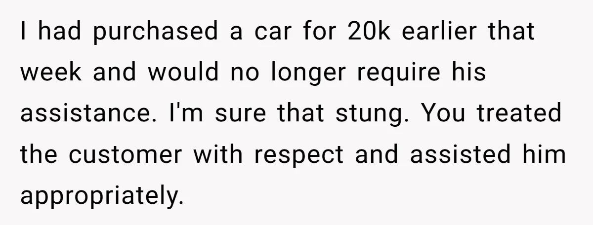 I had purchased a car for 20k earlier that week and would no longer require his assistance. I'm sure that stung. You treated the customer with respect and assisted him...