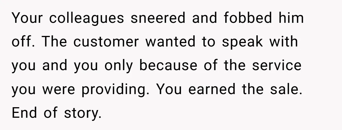 Your colleagues sneered and fobbed him off. The customer wanted to speak with you and you only because of the service you were providing. You earned the sale. End of...
