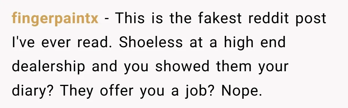 fingerpaintx − This is the fakest reddit post I've ever read. Shoeless at a high end dealership and you showed them your diary? They offer you a job? Nope.