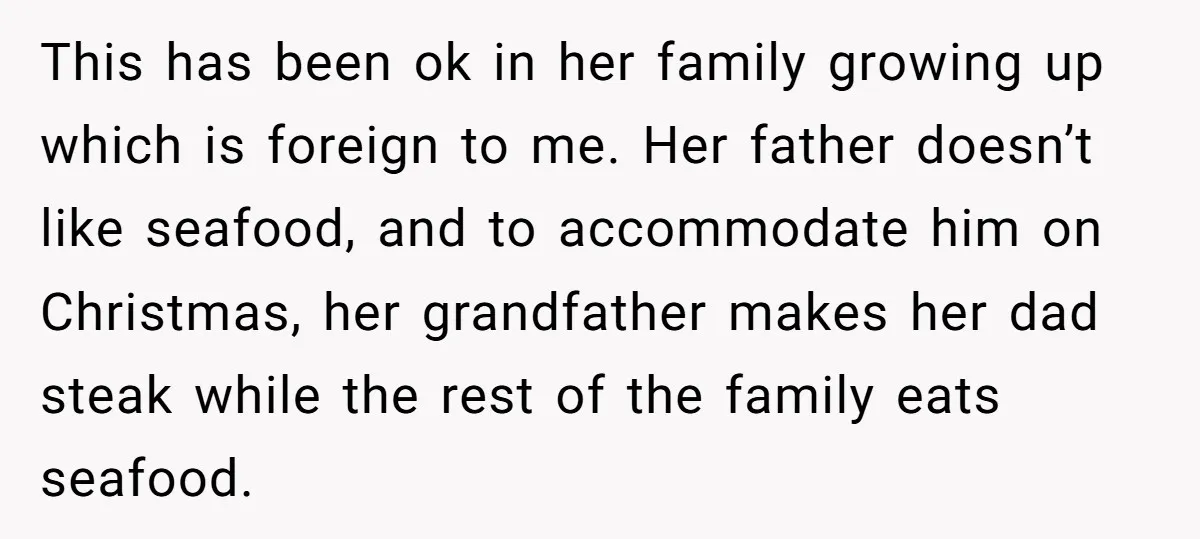 This has been ok in her family growing up which is foreign to me. Her father doesn’t like seafood, and to accommodate him on Christmas, her grandfather makes her dad...